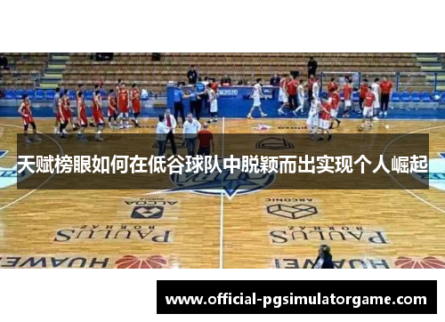 天赋榜眼如何在低谷球队中脱颖而出实现个人崛起 天赋榜眼如何在低谷球队中脱颖而出实现个人崛起