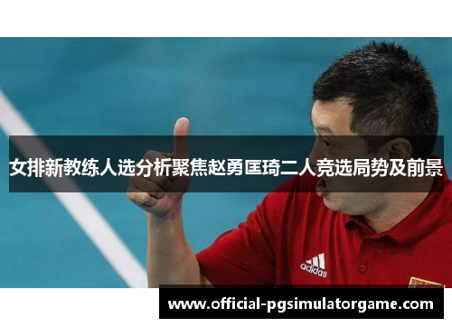 女排新教练人选分析聚焦赵勇匡琦二人竞选局势及前景 女排新教练人选分析聚焦赵勇匡琦二人竞选局势及前景