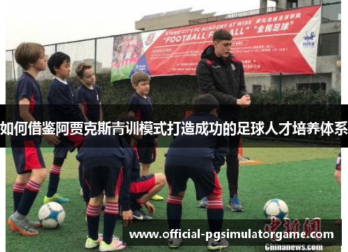 如何借鉴阿贾克斯青训模式打造成功的足球人才培养体系 如何借鉴阿贾克斯青训模式打造成功的足球人才培养体系