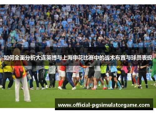 如何全面分析大连英博与上海申花比赛中的战术布置与球员表现 如何全面分析大连英博与上海申花比赛中的战术布置与球员表现
