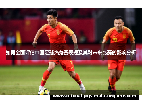 如何全面评估中国足球热身赛表现及其对未来比赛的影响分析 如何全面评估中国足球热身赛表现及其对未来比赛的影响分析