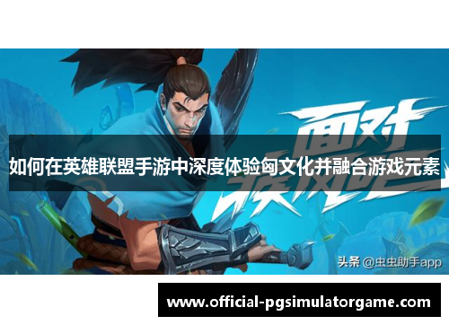 如何在英雄联盟手游中深度体验匈文化并融合游戏元素