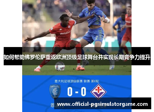如何帮助佛罗伦萨重返欧洲顶级足球舞台并实现长期竞争力提升 如何帮助佛罗伦萨重返欧洲顶级足球舞台并实现长期竞争力提升