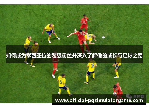 如何成为穆西亚拉的超级粉丝并深入了解他的成长与足球之路 如何成为穆西亚拉的超级粉丝并深入了解他的成长与足球之路