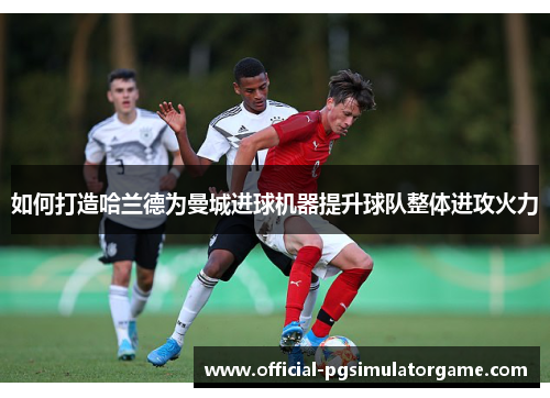如何打造哈兰德为曼城进球机器提升球队整体进攻火力 如何打造哈兰德为曼城进球机器提升球队整体进攻火力
