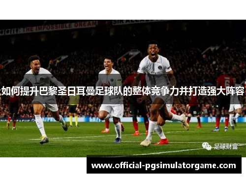 如何提升巴黎圣日耳曼足球队的整体竞争力并打造强大阵容 如何提升巴黎圣日耳曼足球队的整体竞争力并打造强大阵容