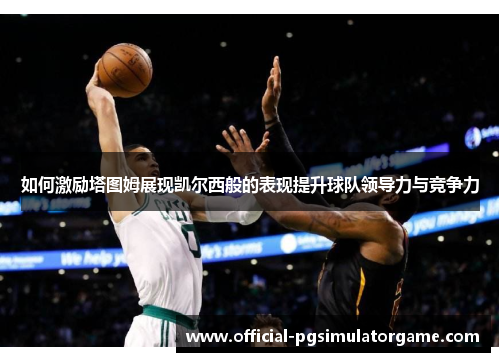 如何激励塔图姆展现凯尔西般的表现提升球队领导力与竞争力