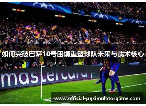 如何突破巴萨10号困境重塑球队未来与战术核心