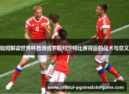 如何解读世界杯首场俄罗斯对沙特比赛背后的战术与意义 如何解读世界杯首场俄罗斯对沙特比赛背后的战术与意义