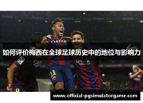 如何评价梅西在全球足球历史中的地位与影响力