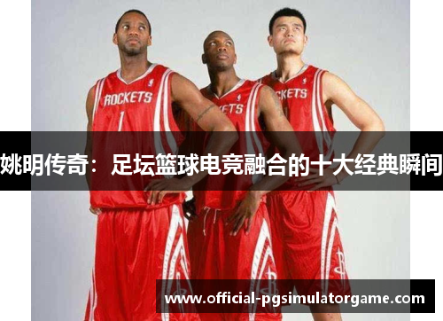 姚明传奇：足坛篮球电竞融合的十大经典瞬间