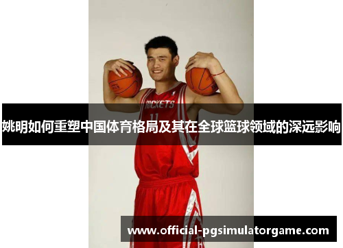姚明如何重塑中国体育格局及其在全球篮球领域的深远影响 姚明如何重塑中国体育格局及其在全球篮球领域的深远影响